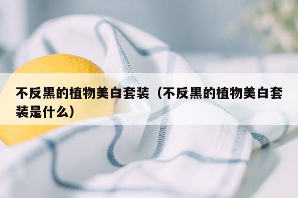 不反黑的植物美白套装（不反黑的植物美白套装是什么）