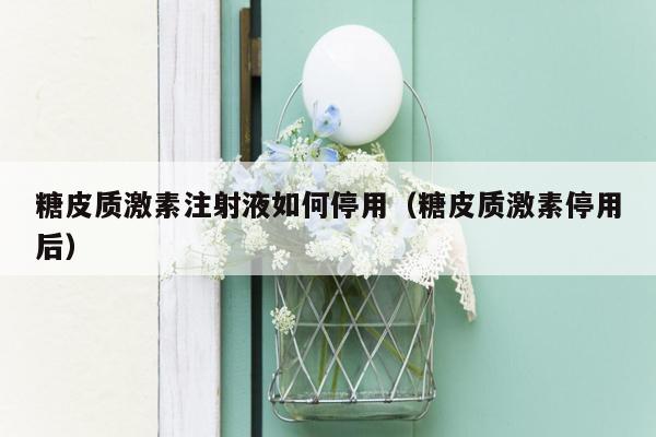 糖皮质激素注射液如何停用（糖皮质激素停用后）