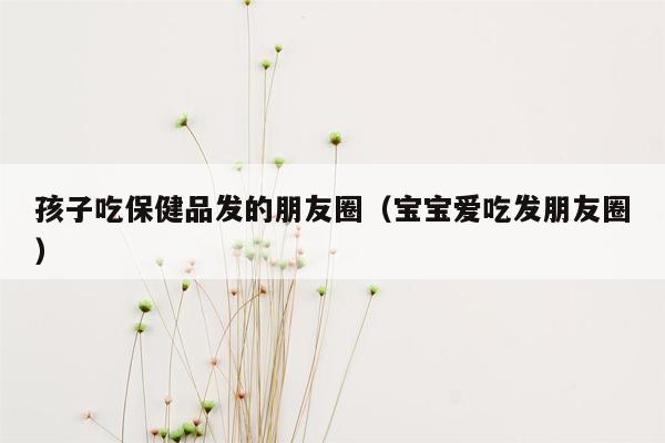 孩子吃保健品发的朋友圈（宝宝爱吃发朋友圈）