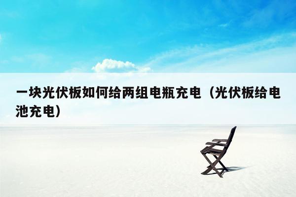 一块光伏板如何给两组电瓶充电（光伏板给电池充电）