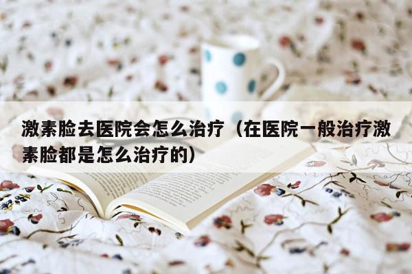 激素脸去医院会怎么治疗（在医院一般治疗激素脸都是怎么治疗的）