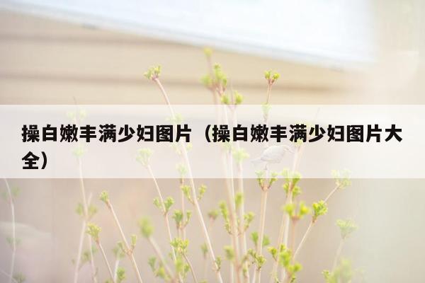 操白嫩丰满少妇图片（操白嫩丰满少妇图片大全）