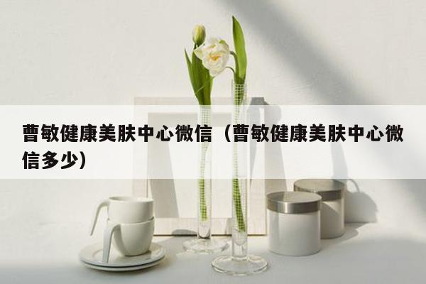 曹敏健康美肤中心微信（曹敏健康美肤中心微信多少）