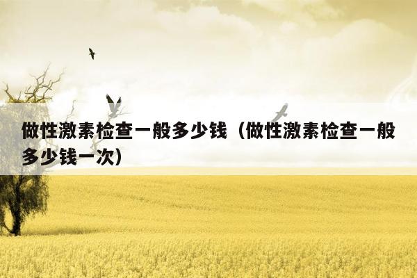 做性激素检查一般多少钱（做性激素检查一般多少钱一次）