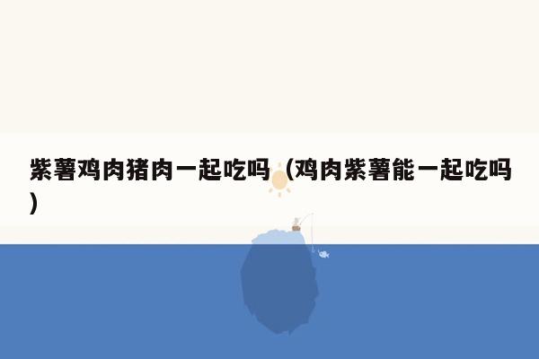 紫薯鸡肉猪肉一起吃吗（鸡肉紫薯能一起吃吗）