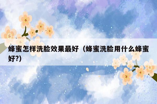 蜂蜜怎样洗脸效果最好（蜂蜜洗脸用什么蜂蜜好?）