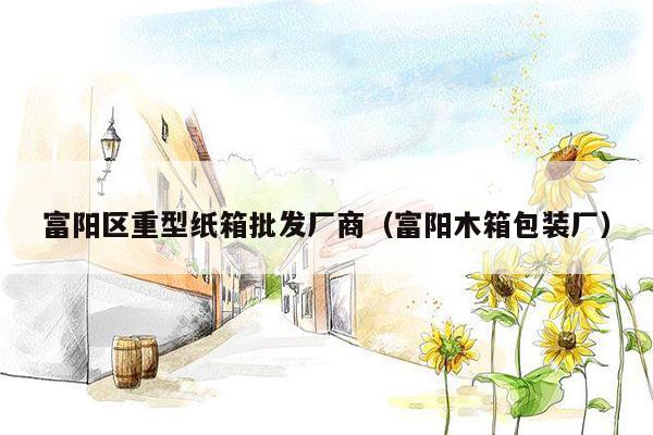 富阳区重型纸箱批发厂商（富阳木箱包装厂）