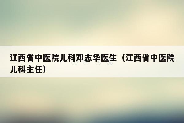 江西省中医院儿科邓志华医生（江西省中医院儿科主任）