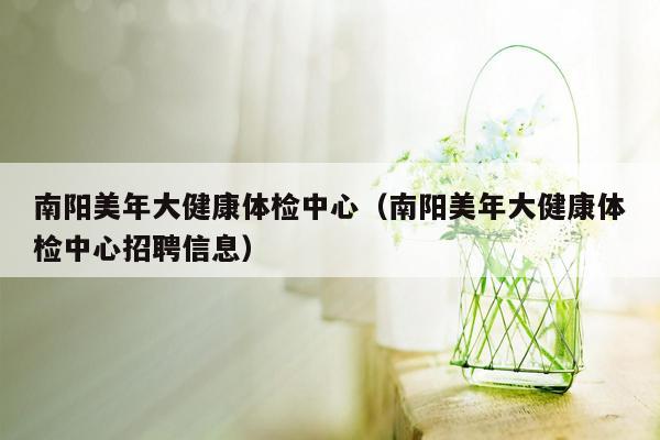 南阳美年大健康体检中心（南阳美年大健康体检中心招聘信息）