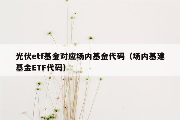 光伏etf基金对应场内基金代码（场内基建基金ETF代码）