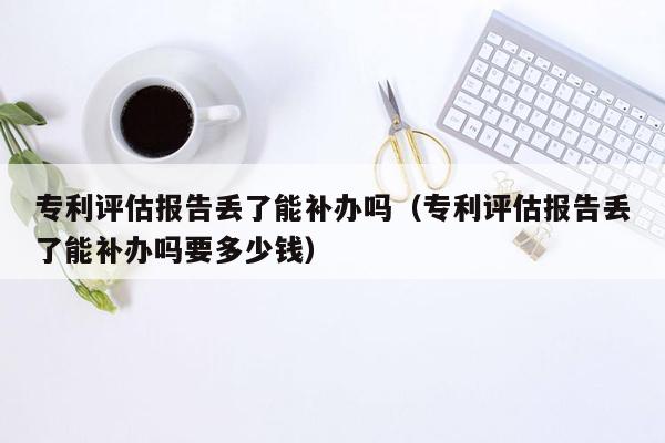 专利评估报告丢了能补办吗（专利评估报告丢了能补办吗要多少钱）