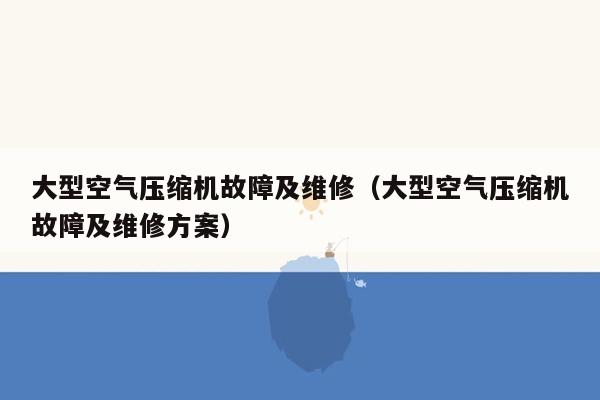 大型空气压缩机故障及维修（大型空气压缩机故障及维修方案）