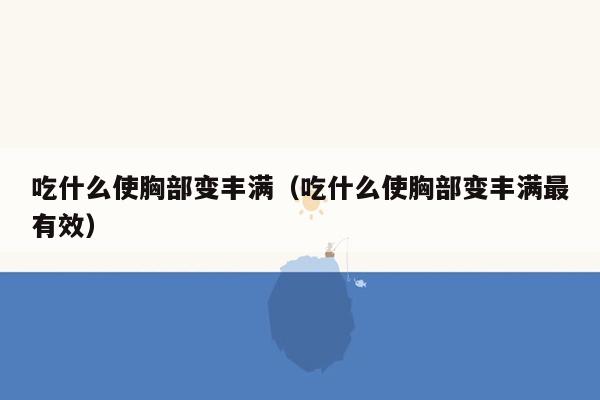 吃什么使胸部变丰满（吃什么使胸部变丰满最有效）