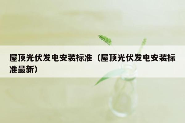 屋顶光伏发电安装标准（屋顶光伏发电安装标准最新）