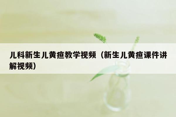 儿科新生儿黄疸教学视频（新生儿黄疸课件讲解视频）