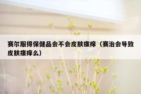 赛尔服得保健品会不会皮肤瘙痒（赛治会导致皮肤瘙痒么）
