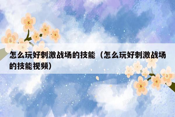 怎么玩好刺激战场的技能（怎么玩好刺激战场的技能视频）