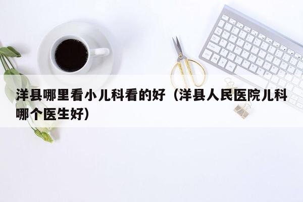 洋县哪里看小儿科看的好（洋县人民医院儿科哪个医生好）
