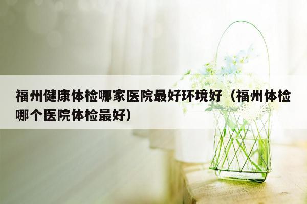 福州健康体检哪家医院最好环境好（福州体检哪个医院体检最好）