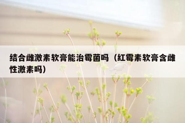 结合雌激素软膏能治霉菌吗（红霉素软膏含雌性激素吗）