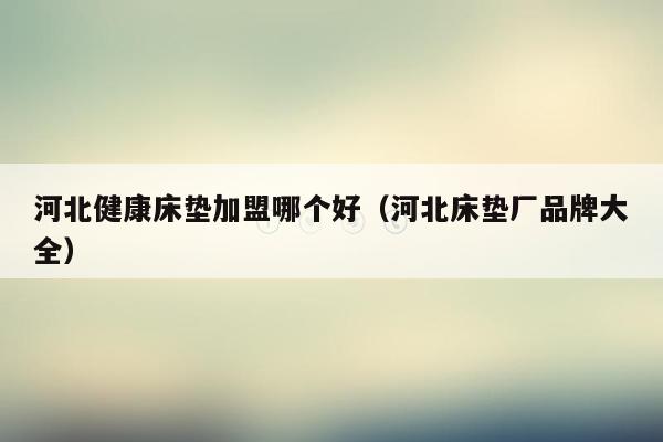 河北健康床垫加盟哪个好（河北床垫厂品牌大全）