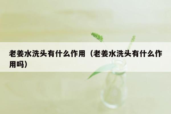 老姜水洗头有什么作用（老姜水洗头有什么作用吗）