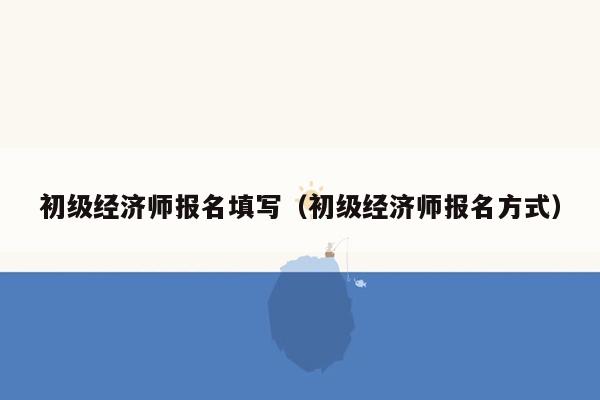 初级经济师报名填写（初级经济师报名方式）