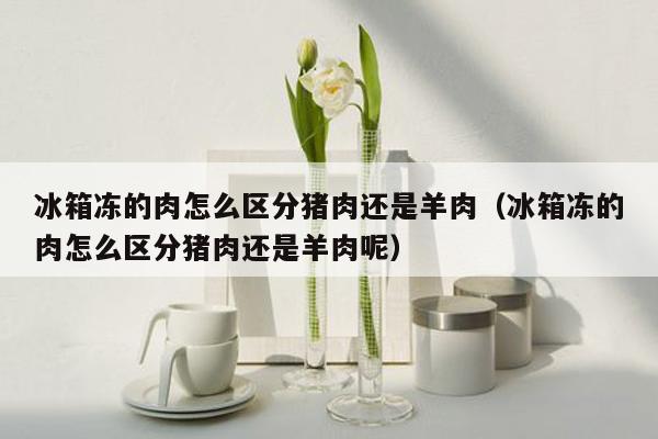 冰箱冻的肉怎么区分猪肉还是羊肉（冰箱冻的肉怎么区分猪肉还是羊肉呢）