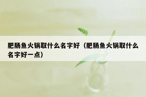 肥肠鱼火锅取什么名字好（肥肠鱼火锅取什么名字好一点）