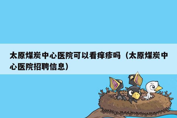 太原煤炭中心医院可以看痒疹吗（太原煤炭中心医院招聘信息）