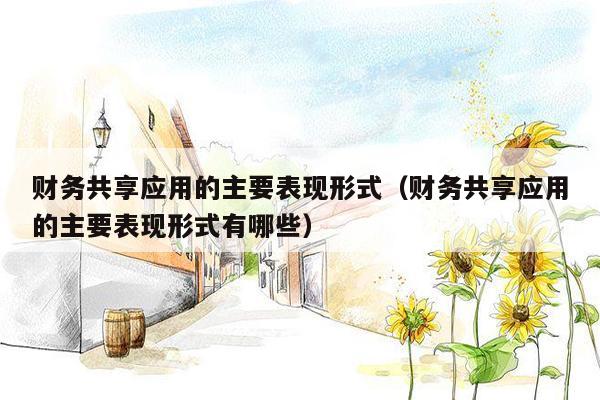 财务共享应用的主要表现形式（财务共享应用的主要表现形式有哪些）