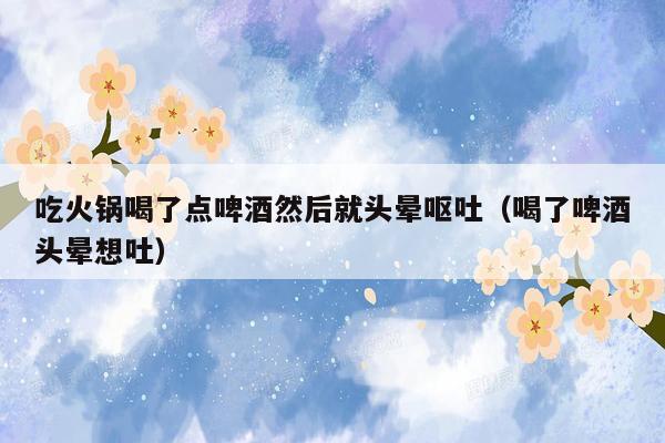 吃火锅喝了点啤酒然后就头晕呕吐（喝了啤酒头晕想吐）
