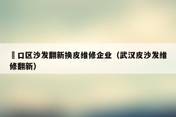 硚口区沙发翻新换皮维修企业（武汉皮沙发维修翻新）