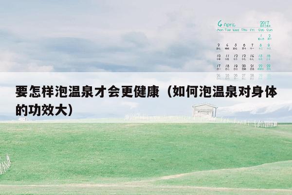 要怎样泡温泉才会更健康（如何泡温泉对身体的功效大）