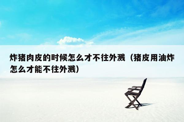 炸猪肉皮的时候怎么才不往外溅（猪皮用油炸怎么才能不往外溅）