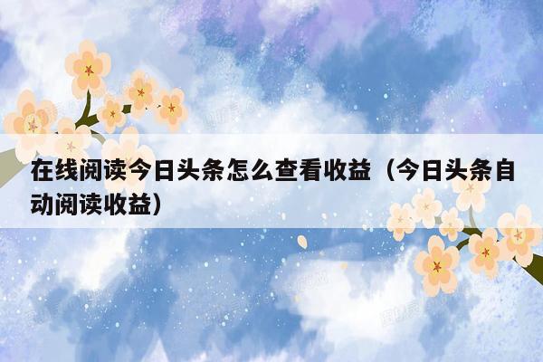 在线阅读今日头条怎么查看收益（今日头条自动阅读收益）