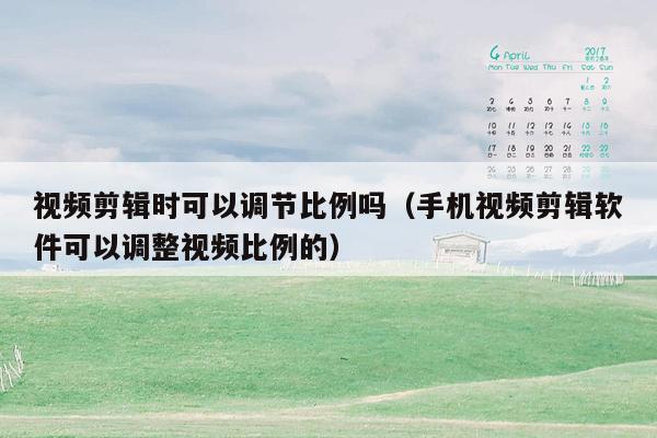 视频剪辑时可以调节比例吗（手机视频剪辑软件可以调整视频比例的）