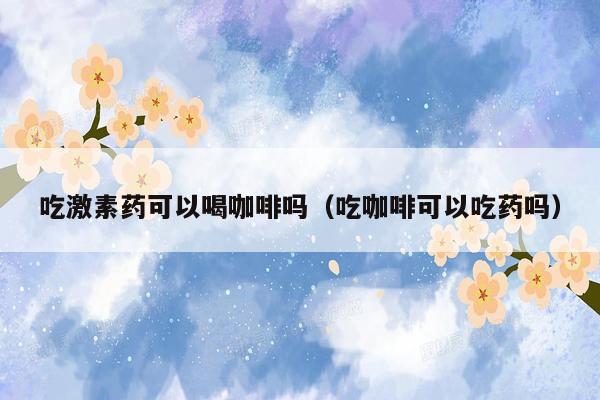 吃激素药可以喝咖啡吗（吃咖啡可以吃药吗）