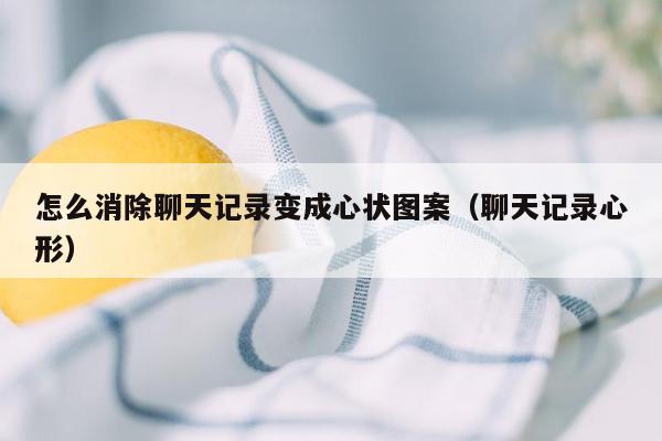 怎么消除聊天记录变成心状图案（聊天记录心形）