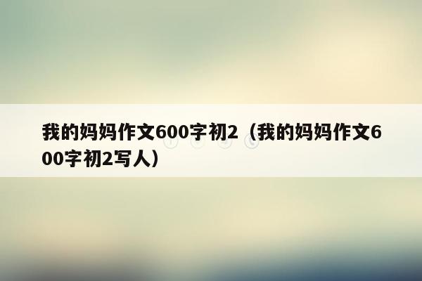 我的妈妈作文600字初2（我的妈妈作文600字初2写人）