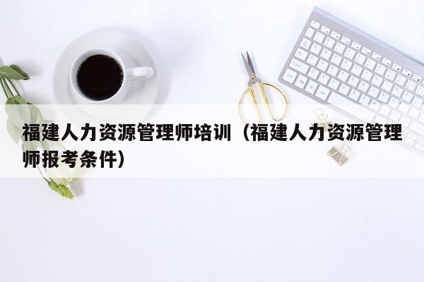 福建人力资源管理师培训（福建人力资源管理师报考条件）