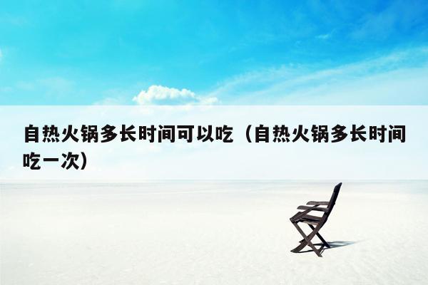 自热火锅多长时间可以吃（自热火锅多长时间吃一次）
