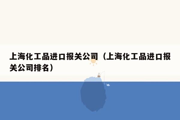 上海化工品进口报关公司（上海化工品进口报关公司排名）