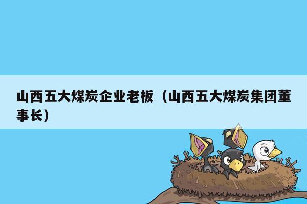 山西五大煤炭企业老板（山西五大煤炭集团董事长）
