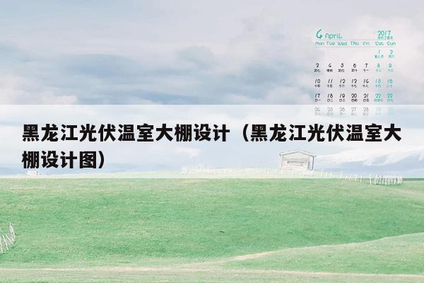 黑龙江光伏温室大棚设计（黑龙江光伏温室大棚设计图）