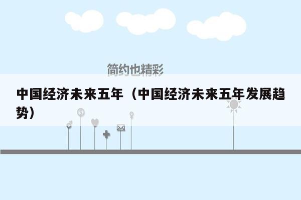 中国经济未来五年（中国经济未来五年发展趋势）
