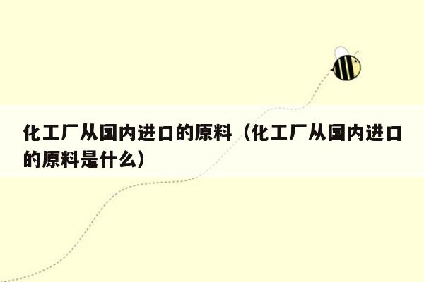 化工厂从国内进口的原料（化工厂从国内进口的原料是什么）