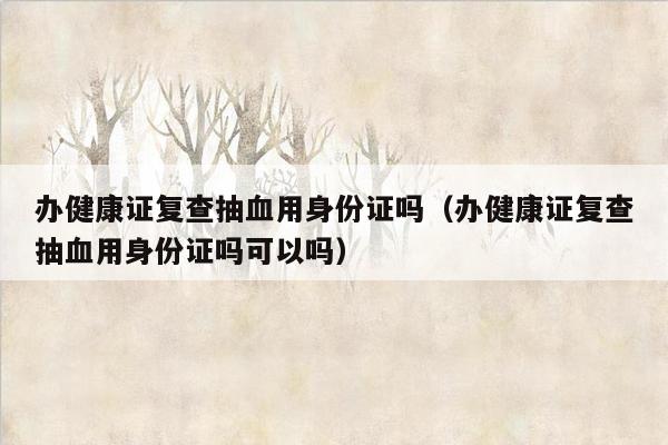 办健康证复查抽血用身份证吗（办健康证复查抽血用身份证吗可以吗）