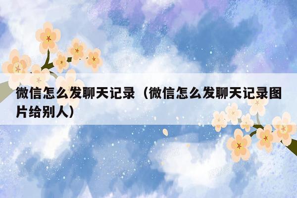微信怎么发聊天记录（微信怎么发聊天记录图片给别人）