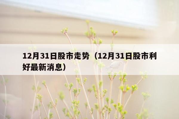 12月31日股市走势（12月31日股市利好最新消息）